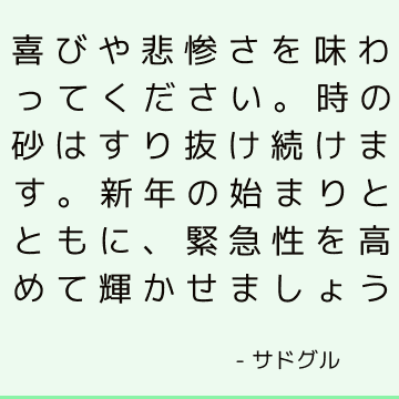 喜びや悲惨さを味わってください。時の砂はすり抜け続けます。 新年の始まりとともに、緊急性を高めて輝かせましょう