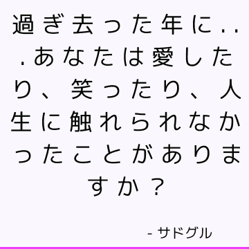 過ぎ去った年に...あなたは愛したり、笑ったり、人生に触れられなかったことがありますか？