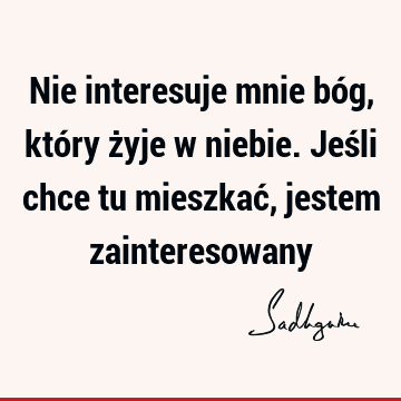 Nie interesuje mnie bóg, który żyje w niebie. Jeśli chce tu mieszkać, jestem