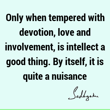 Only when tempered with devotion, love and involvement, is intellect a good thing. By itself, it is quite a