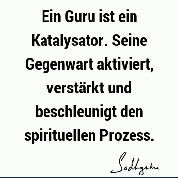 Ein Guru ist ein Katalysator. Seine Gegenwart aktiviert, verstärkt und beschleunigt den spirituellen P