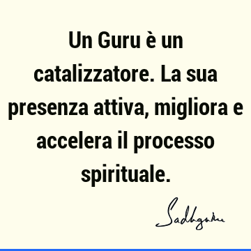 Un Guru è un catalizzatore. La sua presenza attiva, migliora e accelera il processo