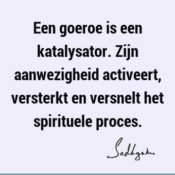 Een goeroe is een katalysator. Zijn aanwezigheid activeert, versterkt en versnelt het spirituele