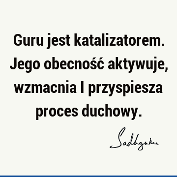 Guru jest katalizatorem. Jego obecność aktywuje, wzmacnia i przyspiesza proces