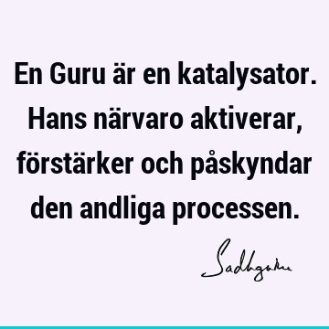 En Guru är en katalysator. Hans närvaro aktiverar, förstärker och påskyndar den andliga