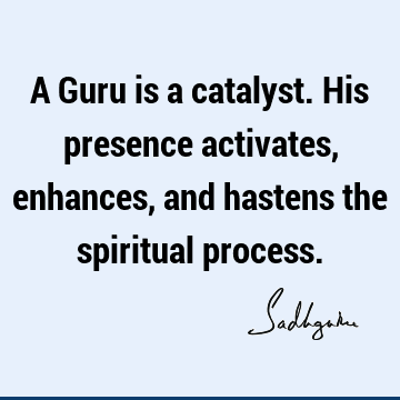 A Guru is a catalyst. His presence activates, enhances, and hastens the spiritual