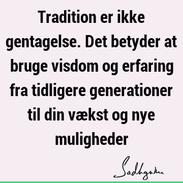 Tradition er ikke gentagelse. Det betyder at bruge visdom og erfaring fra tidligere generationer til din vækst og nye