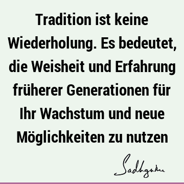 Tradition ist keine Wiederholung. Es bedeutet, die Weisheit und Erfahrung früherer Generationen für Ihr Wachstum und neue Möglichkeiten zu