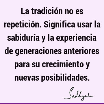 La tradición no es repetición. Significa usar la sabiduría y la experiencia de generaciones anteriores para su crecimiento y nuevas