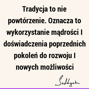 Tradycja to nie powtórzenie. Oznacza to wykorzystanie mądrości i doświadczenia poprzednich pokoleń do rozwoju i nowych możliwoś