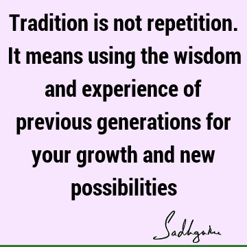 Tradition is not repetition. It means using the wisdom and experience of previous generations for your growth and new