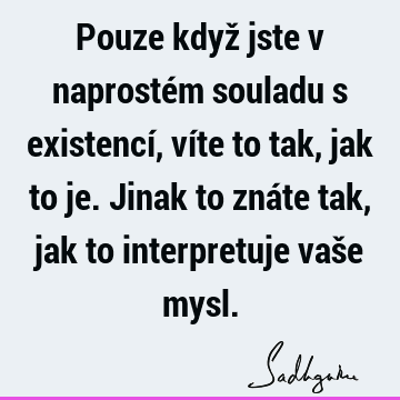 Pouze když jste v naprostém souladu s existencí, víte to tak, jak to je. Jinak to znáte tak, jak to interpretuje vaše