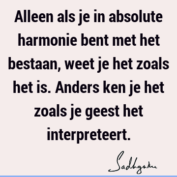 Alleen als je in absolute harmonie bent met het bestaan, weet je het zoals het is. Anders ken je het zoals je geest het