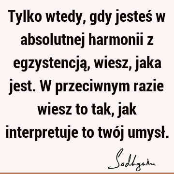 Tylko wtedy, gdy jesteś w absolutnej harmonii z egzystencją, wiesz, jaka jest. W przeciwnym razie wiesz to tak, jak interpretuje to twój umysł