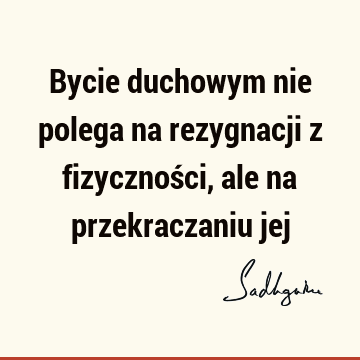 Bycie duchowym nie polega na rezygnacji z fizyczności, ale na przekraczaniu