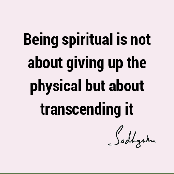 Being spiritual is not about giving up the physical but about transcending