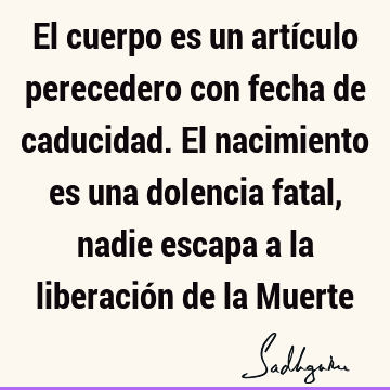 El cuerpo es un artículo perecedero con fecha de caducidad. El nacimiento es una dolencia fatal, nadie escapa a la liberación de la M