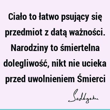 Ciało to łatwo psujący się przedmiot z datą ważności. Narodziny to śmiertelna dolegliwość, nikt nie ucieka przed uwolnieniem Ś