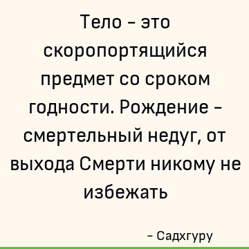 Тело - это скоропортящийся предмет со сроком годности. Рождение - смертельный недуг, от выхода Смерти никому не избежать