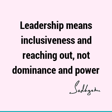 Leadership means inclusiveness and reaching out, not dominance and