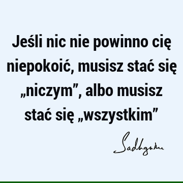 Jeśli nic nie powinno cię niepokoić, musisz stać się „niczym”, albo musisz stać się „wszystkim”