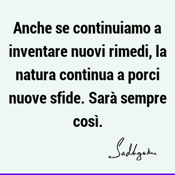 Anche se continuiamo a inventare nuovi rimedi, la natura continua a porci nuove sfide. Sarà sempre così