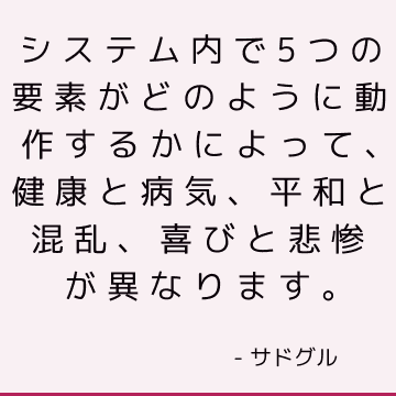 システム内で5つの要素がどのように動作するかによって、健康と病気、平和と混乱、喜びと悲惨が異なります。