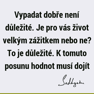 Vypadat dobře není důležité. Je pro vás život velkým zážitkem nebo ne? To je důležité. K tomuto posunu hodnot musí dojí