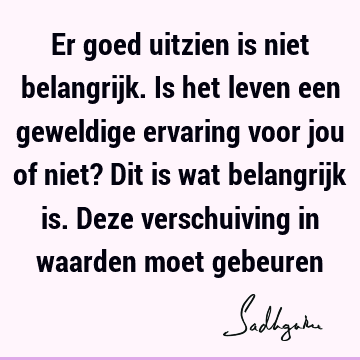 Er goed uitzien is niet belangrijk. Is het leven een geweldige ervaring voor jou of niet? Dit is wat belangrijk is. Deze verschuiving in waarden moet