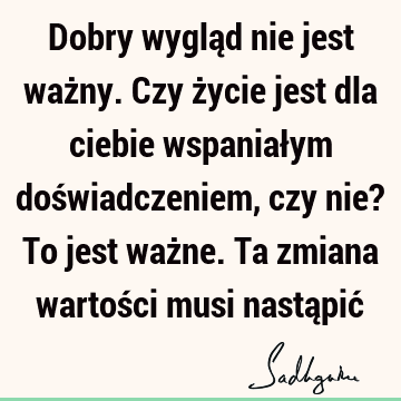 Dobry wygląd nie jest ważny. Czy życie jest dla ciebie wspaniałym doświadczeniem, czy nie? To jest ważne. Ta zmiana wartości musi nastąpić