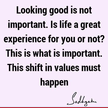 Looking good is not important. Is life a great experience for you or not? This is what is important. This shift in values must