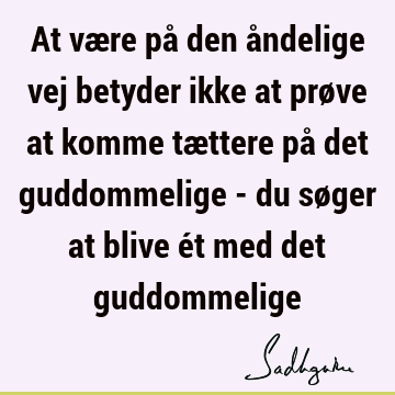 At være på den åndelige vej betyder ikke at prøve at komme tættere på det guddommelige - du søger at blive ét med det