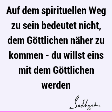 Auf dem spirituellen Weg zu sein bedeutet nicht, dem Göttlichen näher zu kommen - du willst eins mit dem Göttlichen