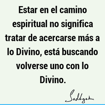 Estar en el camino espiritual no significa tratar de acercarse más a lo Divino, está buscando volverse uno con lo D