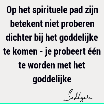 Op het spirituele pad zijn betekent niet proberen dichter bij het goddelijke te komen - je probeert één te worden met het