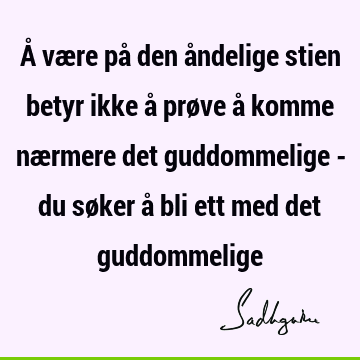 Å være på den åndelige stien betyr ikke å prøve å komme nærmere det guddommelige - du søker å bli ett med det