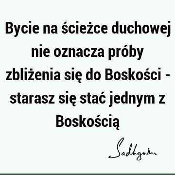 Bycie na ścieżce duchowej nie oznacza próby zbliżenia się do Boskości - starasz się stać jednym z Boskością