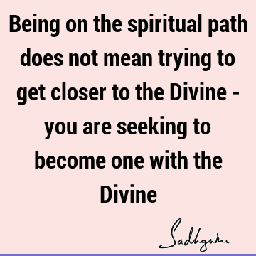 Being on the spiritual path does not mean trying to get closer to the Divine - you are seeking to become one with the D