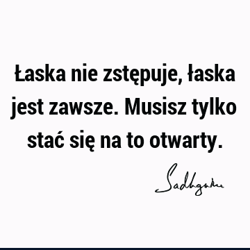 Łaska nie zstępuje, łaska jest zawsze. Musisz tylko stać się na to