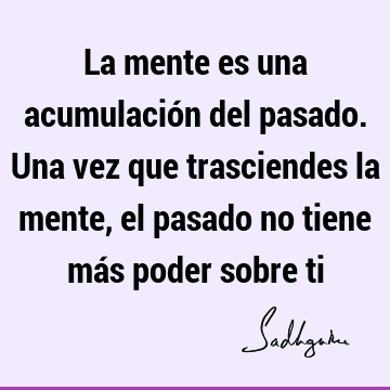 La mente es una acumulación del pasado. Una vez que trasciendes la mente, el pasado no tiene más poder sobre