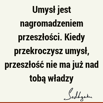 Umysł jest nagromadzeniem przeszłości. Kiedy przekroczysz umysł, przeszłość nie ma już nad tobą wł