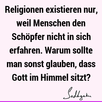 Religionen existieren nur, weil Menschen den Schöpfer nicht in sich erfahren. Warum sollte man sonst glauben, dass Gott im Himmel sitzt?