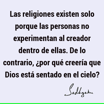 Las religiones existen solo porque las personas no experimentan al creador dentro de ellas. De lo contrario, ¿por qué creería que Dios está sentado en el cielo?