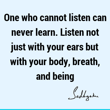One who cannot listen can never learn. Listen not just with your ears but with your body, breath, and