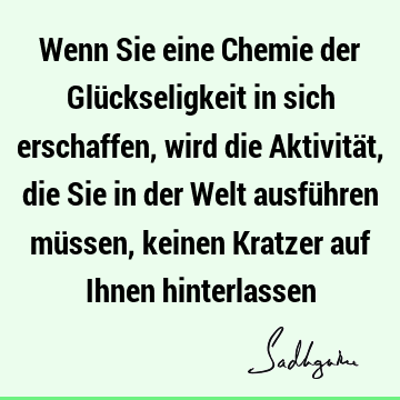 Wenn Sie eine Chemie der Glückseligkeit in sich erschaffen, wird die Aktivität, die Sie in der Welt ausführen müssen, keinen Kratzer auf Ihnen