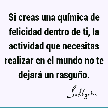 Si creas una química de felicidad dentro de ti, la actividad que necesitas realizar en el mundo no te dejará un rasguñ