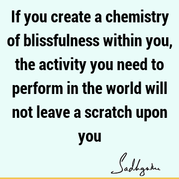 If you create a chemistry of blissfulness within you, the activity you need to perform in the world will not leave a scratch upon