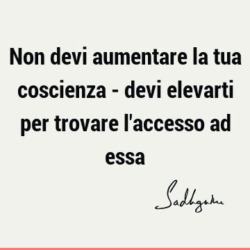 Non devi aumentare la tua coscienza - devi elevarti per trovare l