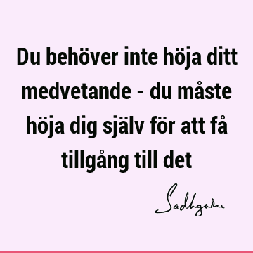 Du behöver inte höja ditt medvetande - du måste höja dig själv för att få tillgång till