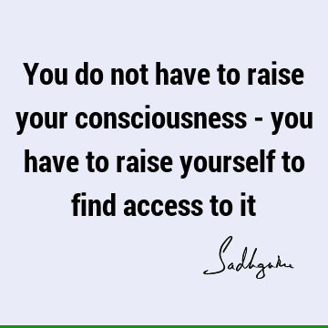 You do not have to raise your consciousness - you have to raise yourself to find access to